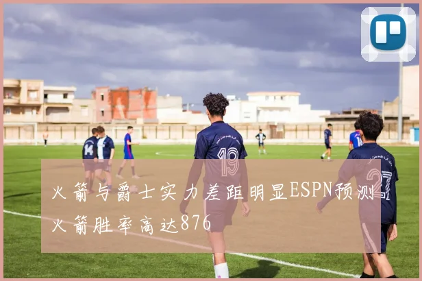 火箭与爵士实力差距明显ESPN预测火箭胜率高达876