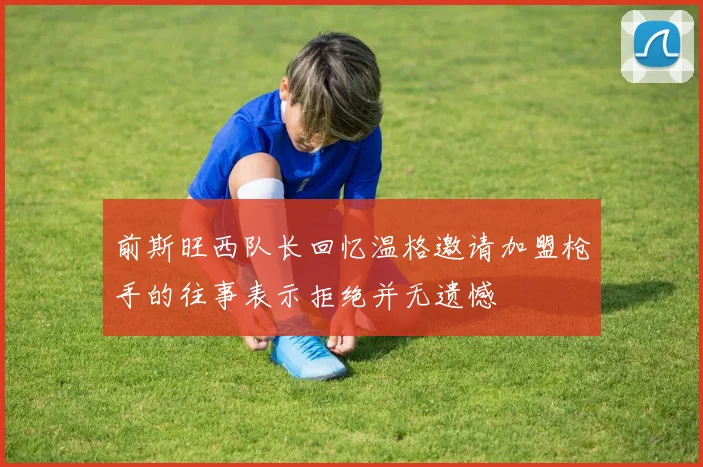 前斯旺西队长回忆温格邀请加盟枪手的往事表示拒绝并无遗憾