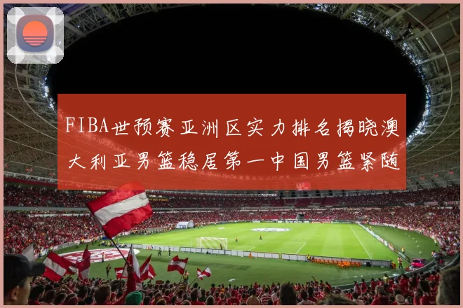 FIBA世预赛亚洲区实力排名揭晓澳大利亚男篮稳居第一中国男篮紧随其后位列第三