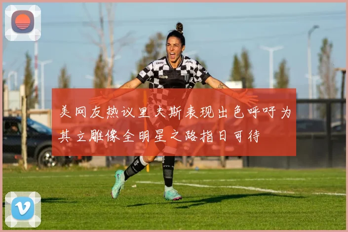 美网友热议里夫斯表现出色呼吁为其立雕像全明星之路指日可待