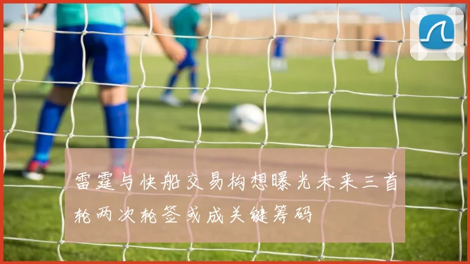 雷霆与快船交易构想曝光未来三首轮两次轮签或成关键筹码