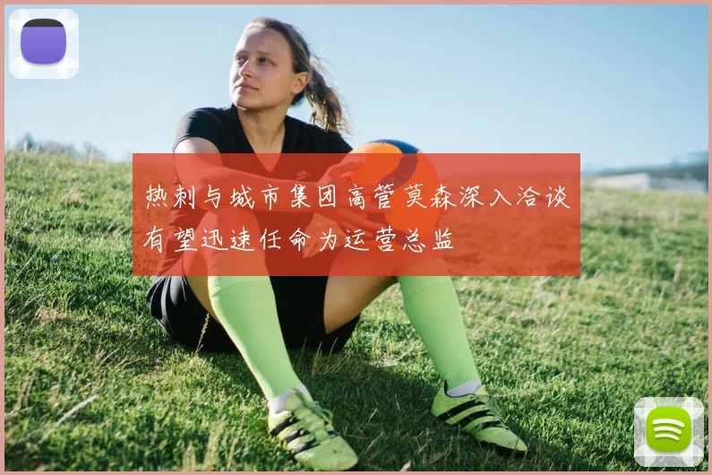 热刺与城市集团高管莫森深入洽谈有望迅速任命为运营总监