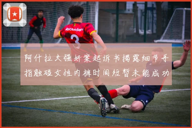 阿什拉夫强奸案起诉书揭露细节手指触碰女性内裤时间短暂未能成功挣脱