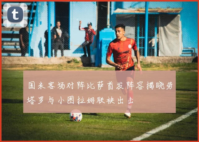 国米客场对阵比萨首发阵容揭晓劳塔罗与小图拉姆联袂出击
