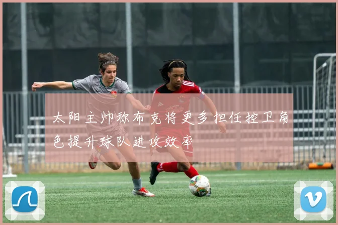 太阳主帅称布克将更多担任控卫角色提升球队进攻效率