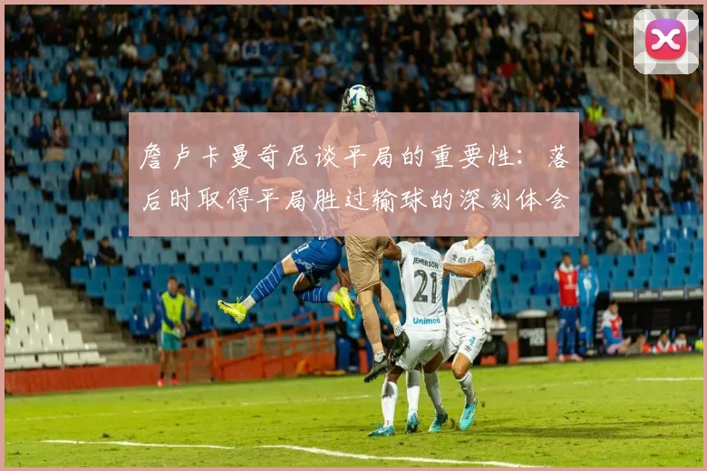 詹卢卡曼奇尼谈平局的重要性：落后时取得平局胜过输球的深刻体会