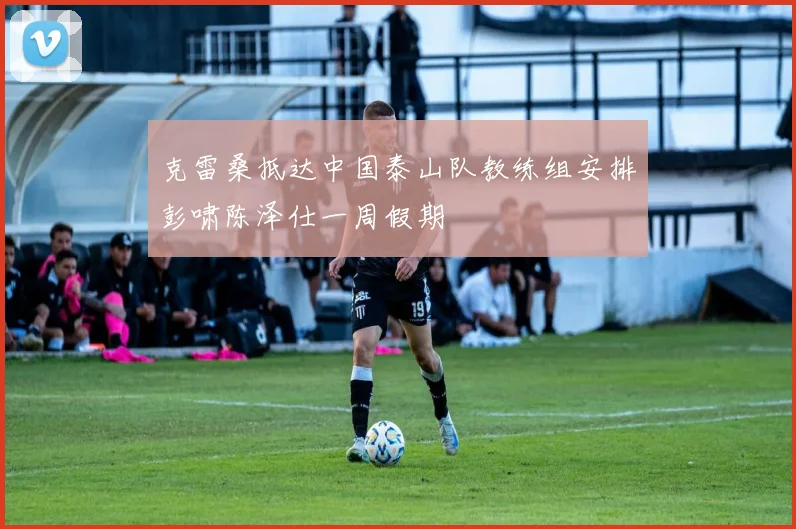 克雷桑抵达中国泰山队教练组安排彭啸陈泽仕一周假期