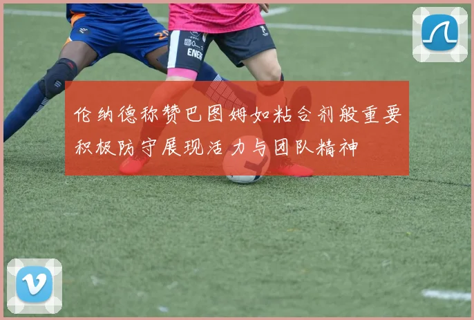 伦纳德称赞巴图姆如粘合剂般重要积极防守展现活力与团队精神