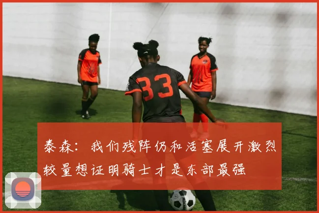 泰森：我们残阵仍和活塞展开激烈较量想证明骑士才是东部最强