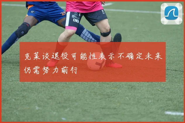 克莱谈退役可能性表示不确定未来仍需努力前行
