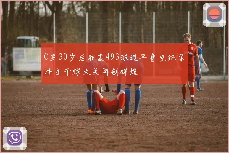 C罗30岁后狂轰493球追平鲁克纪录冲击千球大关再创辉煌
