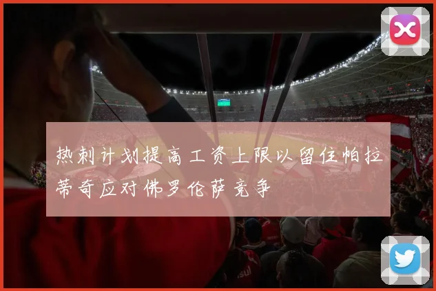 热刺计划提高工资上限以留住帕拉蒂奇应对佛罗伦萨竞争