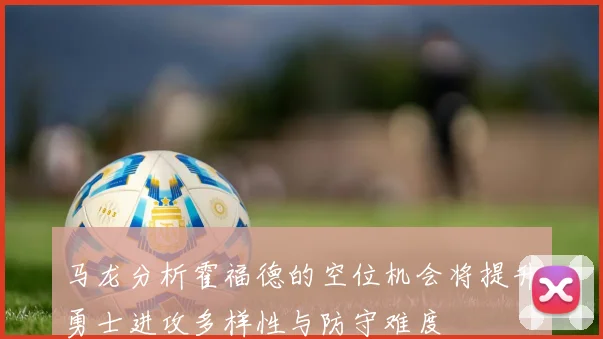 马龙分析霍福德的空位机会将提升勇士进攻多样性与防守难度