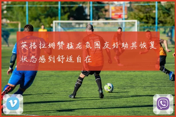 英格拉姆赞猛龙氛围友好助其恢复状态感到舒适自在