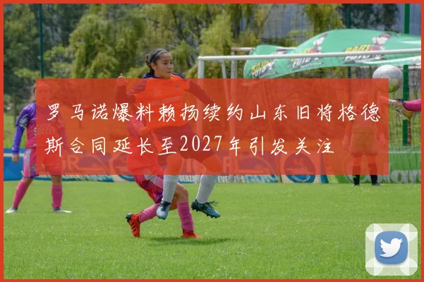 罗马诺爆料赖扬续约山东旧将格德斯合同延长至2027年引发关注