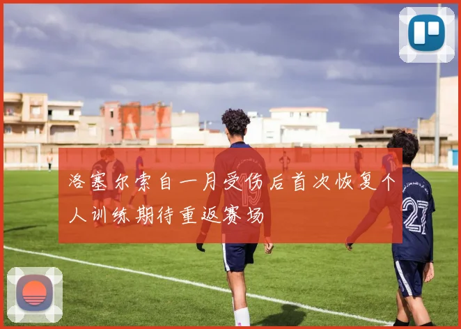 洛塞尔索自一月受伤后首次恢复个人训练期待重返赛场