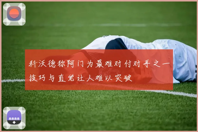 科沃德称阿门为最难对付对手之一技巧与直觉让人难以突破