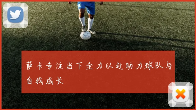 萨卡专注当下全力以赴助力球队与自我成长