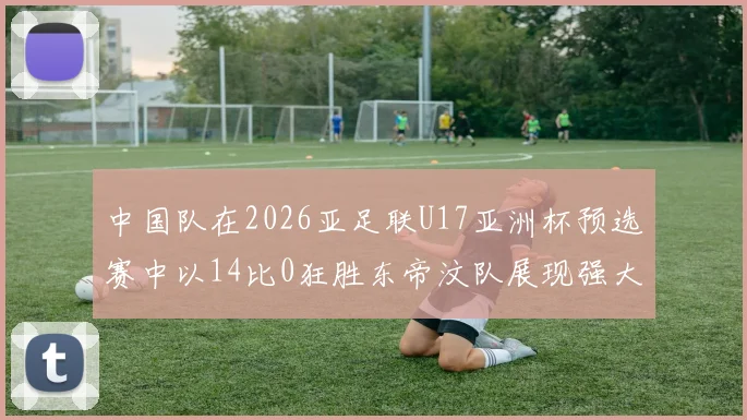 中国队在2026亚足联U17亚洲杯预选赛中以14比0狂胜东帝汶队展现强大实力