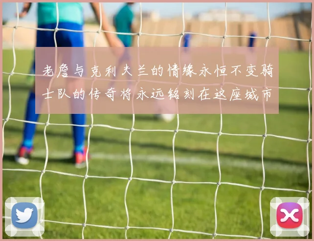 老詹与克利夫兰的情缘永恒不变骑士队的传奇将永远铭刻在这座城市