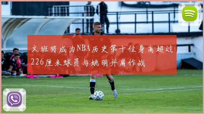 文班将成为NBA历史第十位身高超过226厘米球员与姚明并肩作战