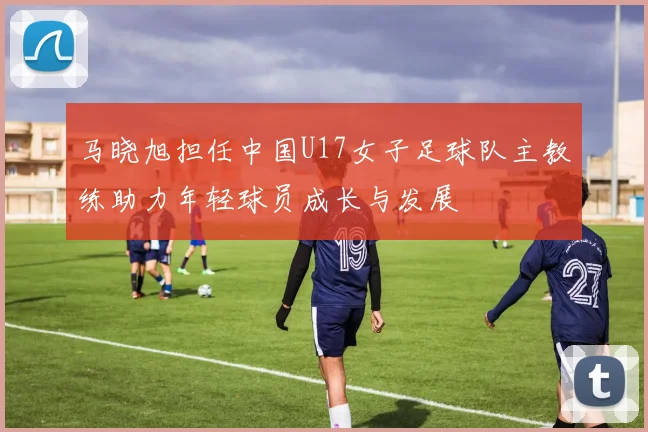 马晓旭担任中国U17女子足球队主教练助力年轻球员成长与发展