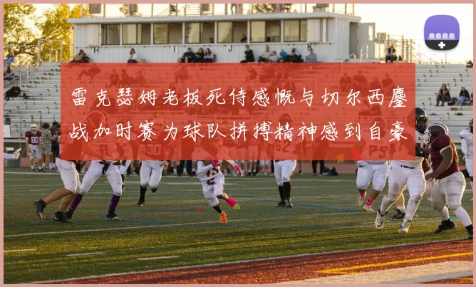 雷克瑟姆老板死侍感慨与切尔西鏖战加时赛为球队拼搏精神感到自豪